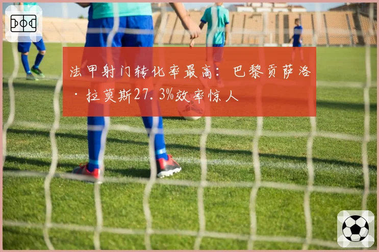 法甲射门转化率最高:巴黎贡萨洛·拉莫斯27.3%效率惊人