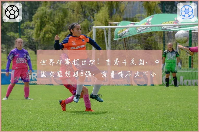 世界杯赛程出炉！首秀斗美国，中国女篮想进8强，宫鲁鸣压力不小