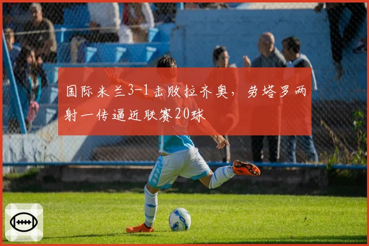 国际米兰3-1击败拉齐奥，劳塔罗两射一传逼近联赛20球