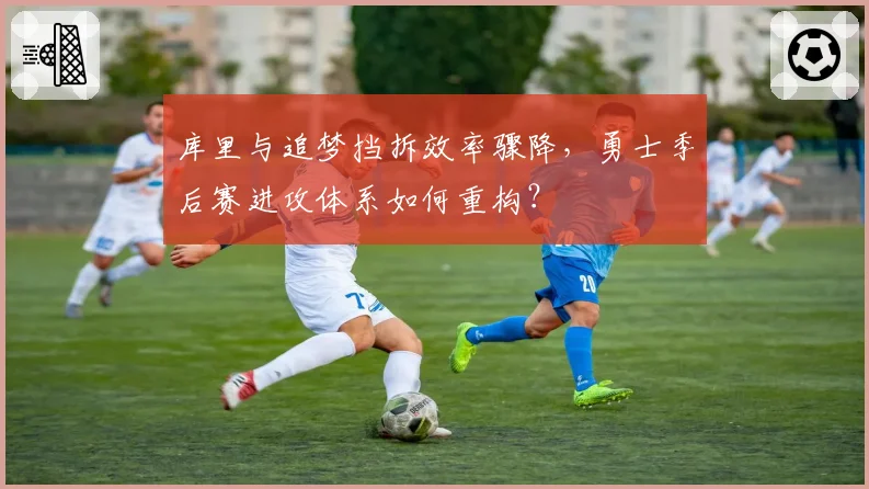 库里与追梦挡拆效率骤降,勇士季后赛进攻体系如何重构?