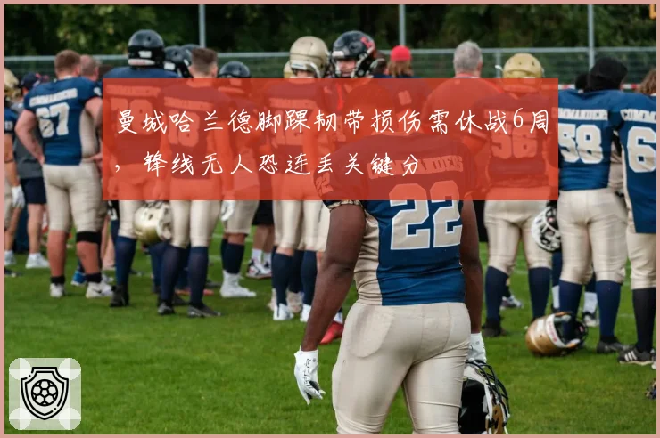 曼城哈兰德脚踝韧带损伤需休战6周，锋线无人恐连丢关键分