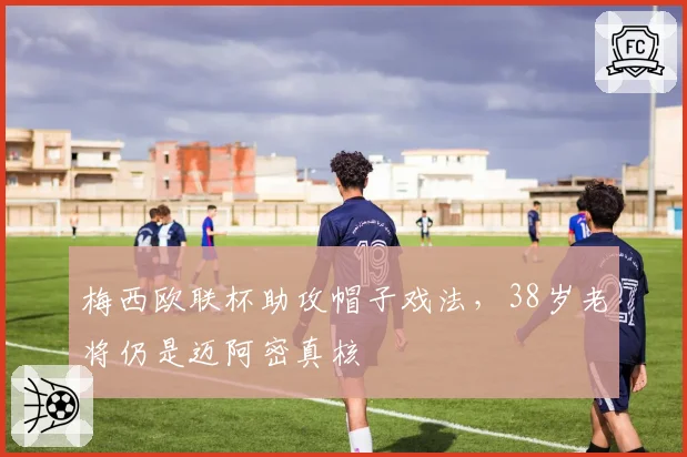 梅西欧联杯助攻帽子戏法,38岁老将仍是迈阿密真核