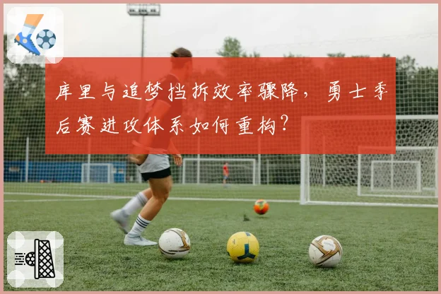 库里与追梦挡拆效率骤降,勇士季后赛进攻体系如何重构?