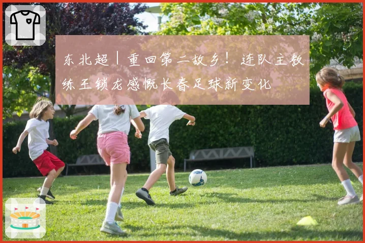 东北超｜重回第二故乡！连队主教练王锁龙感慨长春足球新变化