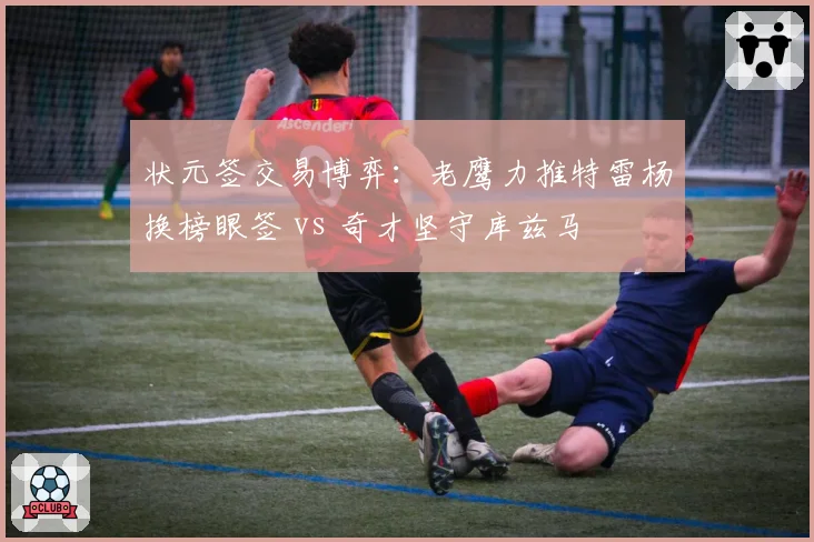 状元签交易博弈:老鹰力推特雷杨换榜眼签 vs 奇才坚守库兹马