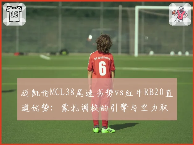 迈凯伦MCL38尾速劣势vs红牛RB20直道优势:蒙扎调校的引擎与空力取舍