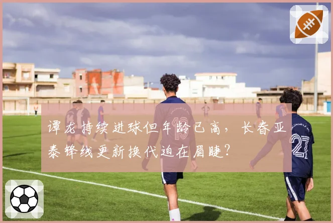 谭龙持续进球但年龄已高，长春亚泰锋线更新换代迫在眉睫？