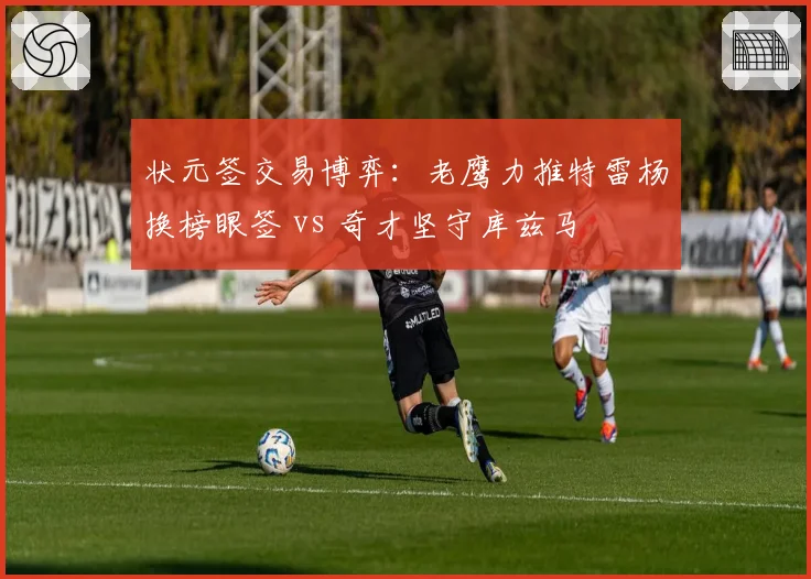 状元签交易博弈：老鹰力推特雷杨换榜眼签 vs 奇才坚守库兹马