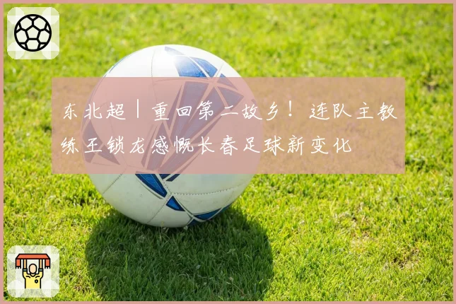 东北超｜重回第二故乡！连队主教练王锁龙感慨长春足球新变化