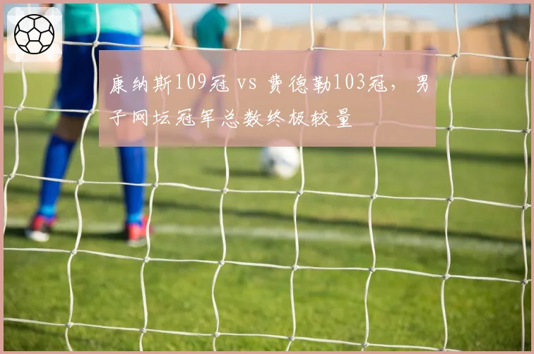 康纳斯109冠 vs 费德勒103冠，男子网坛冠军总数终极较量