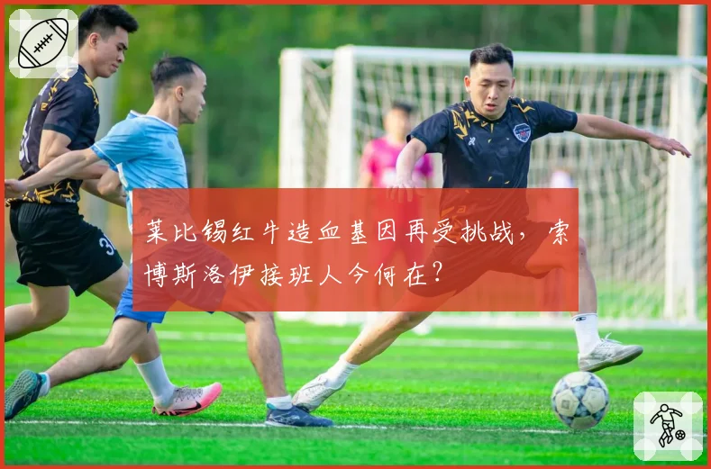 莱比锡红牛造血基因再受挑战,索博斯洛伊接班人今何在?