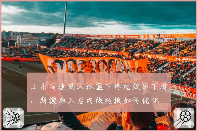 山东高速陶汉林篮下终结效率下滑,新援加入后内线轮换如何优化