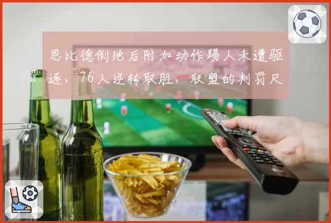 恩比德倒地后附加动作踢人未遭驱逐，76人逆转取胜，联盟的判罚尺度究竟在哪？