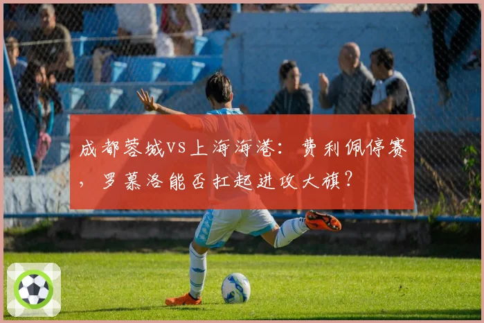成都蓉城vs上海海港：费利佩停赛，罗慕洛能否扛起进攻大旗？