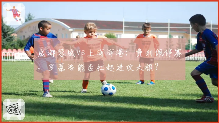 成都蓉城vs上海海港：费利佩停赛，罗慕洛能否扛起进攻大旗？