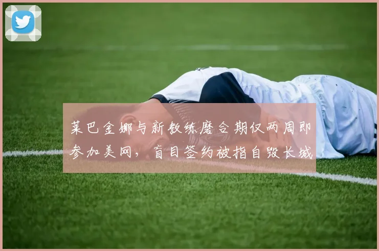 莱巴金娜与新教练磨合期仅两周即参加美网，盲目签约被指自毁长城