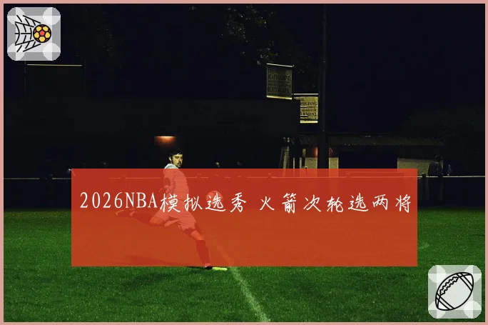 2026NBA模拟选秀 火箭次轮选两将