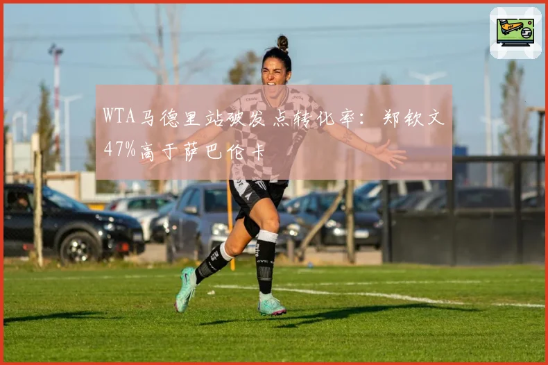 WTA马德里站破发点转化率：郑钦文47%高于萨巴伦卡