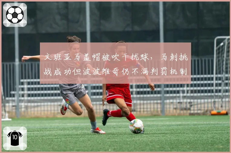 文班亚马盖帽被吹干扰球，马刺挑战成功但波波维奇仍不满判罚机制
