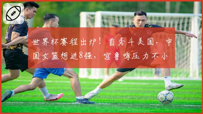 世界杯赛程出炉！首秀斗美国，中国女篮想进8强，宫鲁鸣压力不小