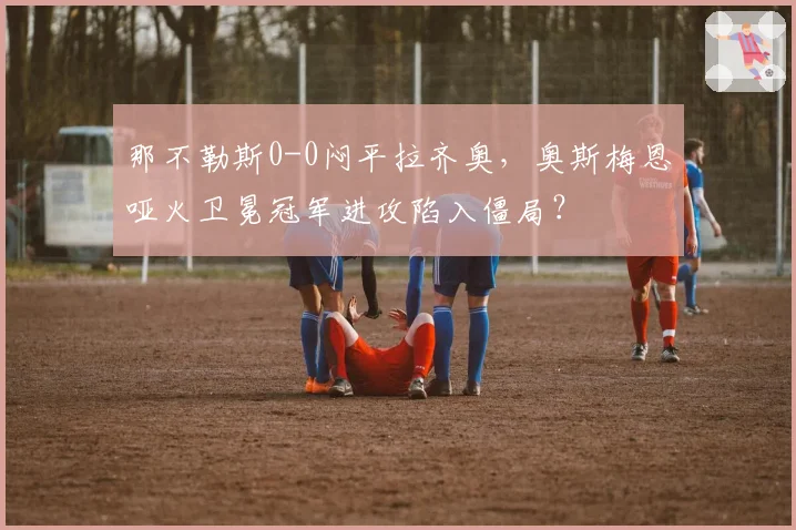 那不勒斯0-0闷平拉齐奥,奥斯梅恩哑火卫冕冠军进攻陷入僵局?
