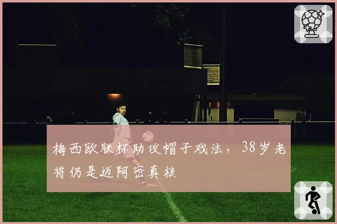 梅西欧联杯助攻帽子戏法，38岁老将仍是迈阿密真核